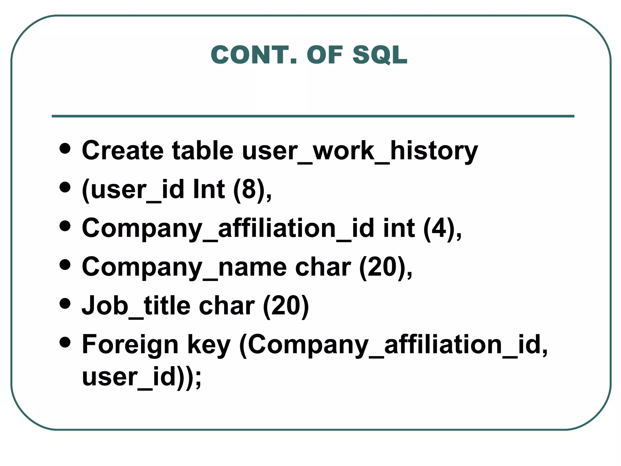 CONT. OF SQL


   Create table user_work_history
   (user_id Int (8),
   Company_affiliation_id int (4),
   Company_name char (20),
   Job_title char (20)
   Foreign key (Company_affiliation_id,
    user_id));
 