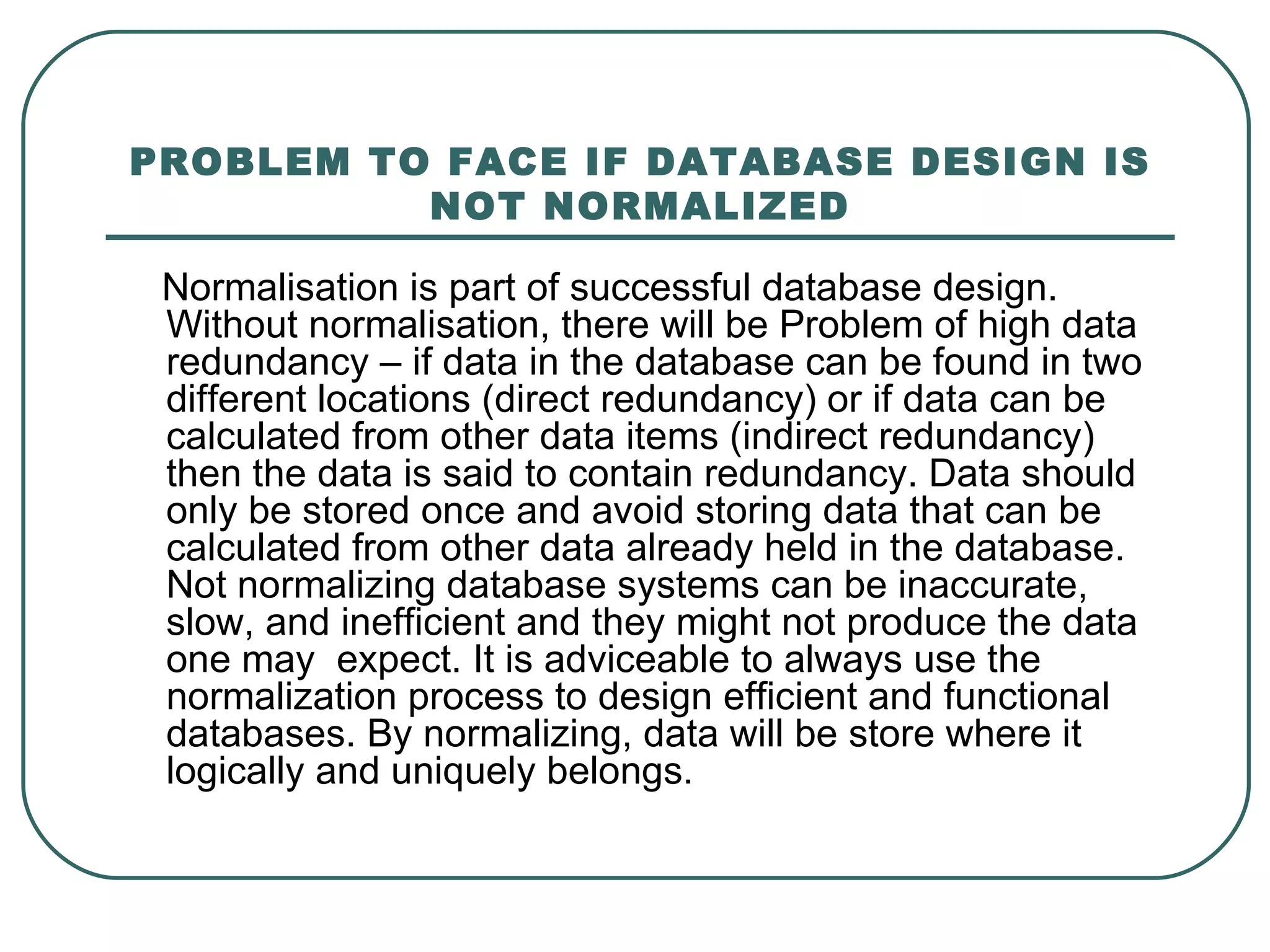 PROBLEM TO FACE IF DATABASE DESIGN IS
          NOT NORMALIZED

 Normalisation is part of successful database design.
 Without normalisation, there will be Problem of high data
 redundancy – if data in the database can be found in two
 different locations (direct redundancy) or if data can be
 calculated from other data items (indirect redundancy)
 then the data is said to contain redundancy. Data should
 only be stored once and avoid storing data that can be
 calculated from other data already held in the database.
 Not normalizing database systems can be inaccurate,
 slow, and inefficient and they might not produce the data
 one may expect. It is adviceable to always use the
 normalization process to design efficient and functional
 databases. By normalizing, data will be store where it
 logically and uniquely belongs.
 
