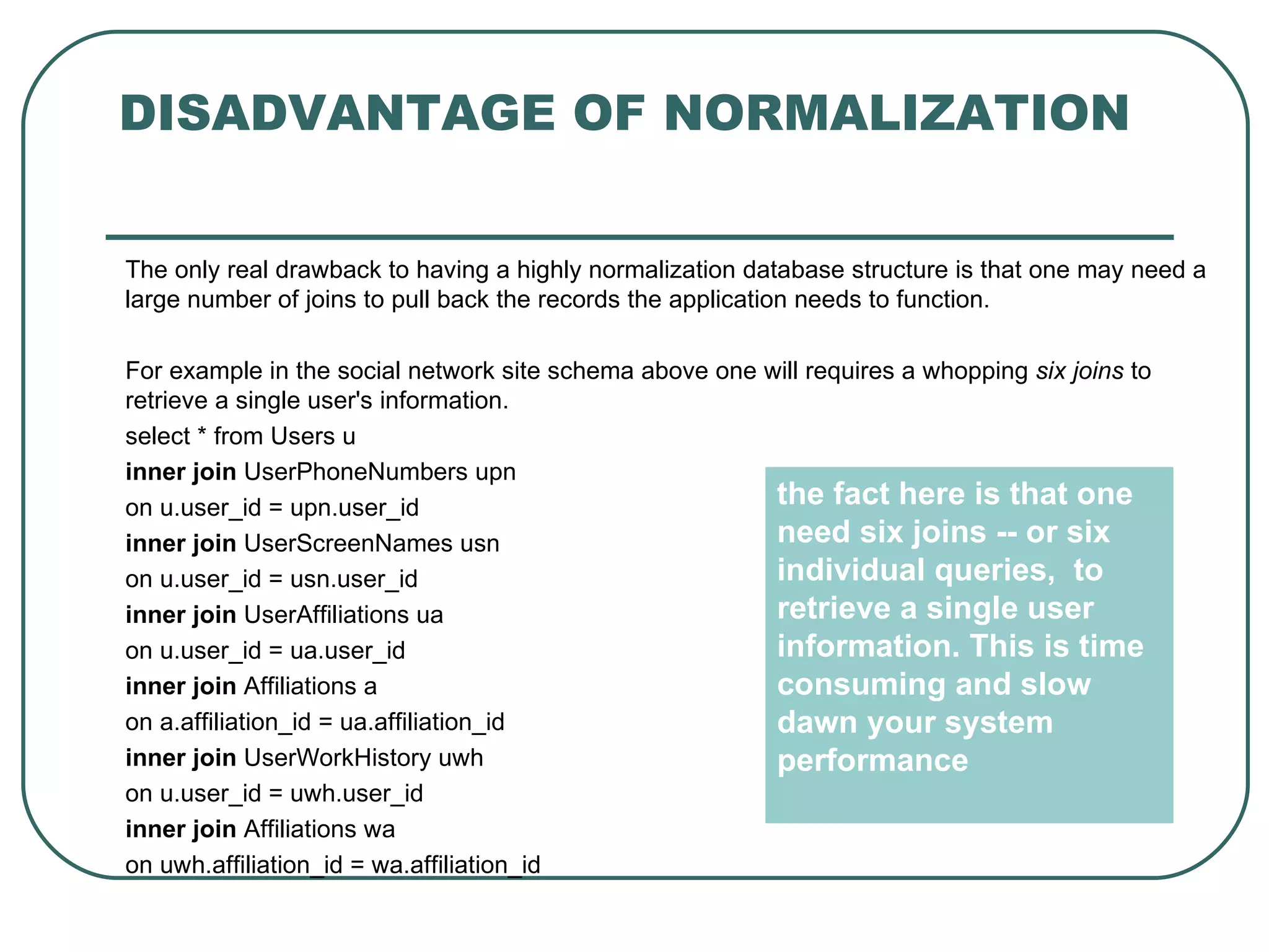 DISADVANTAGE OF NORMALIZATION

The only real drawback to having a highly normalization database structure is that one may need a
large number of joins to pull back the records the application needs to function.

For example in the social network site schema above one will requires a whopping six joins to
retrieve a single user's information.
select * from Users u
inner join UserPhoneNumbers upn
on u.user_id = upn.user_id                               the fact here is that one
inner join UserScreenNames usn                           need six joins -- or six
on u.user_id = usn.user_id                               individual queries, to
inner join UserAffiliations ua                           retrieve a single user
on u.user_id = ua.user_id                                information. This is time
inner join Affiliations a                                consuming and slow
on a.affiliation_id = ua.affiliation_id                  dawn your system
inner join UserWorkHistory uwh                           performance
on u.user_id = uwh.user_id
inner join Affiliations wa
on uwh.affiliation_id = wa.affiliation_id
 
