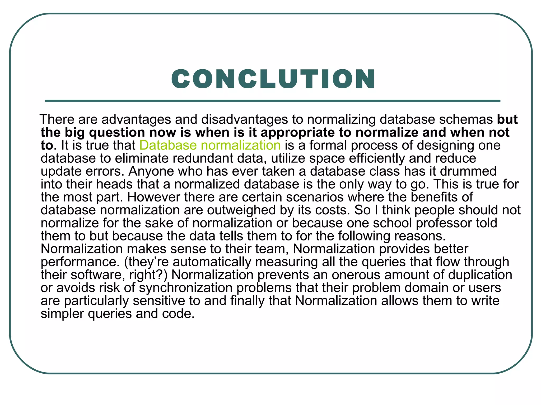 CONCLUTION
There are advantages and disadvantages to normalizing database schemas but
the big question now is when is it appropriate to normalize and when not
to. It is true that Database normalization is a formal process of designing one
database to eliminate redundant data, utilize space efficiently and reduce
update errors. Anyone who has ever taken a database class has it drummed
into their heads that a normalized database is the only way to go. This is true for
the most part. However there are certain scenarios where the benefits of
database normalization are outweighed by its costs. So I think people should not
normalize for the sake of normalization or because one school professor told
them to but because the data tells them to for the following reasons.
Normalization makes sense to their team, Normalization provides better
performance. (they’re automatically measuring all the queries that flow through
their software, right?) Normalization prevents an onerous amount of duplication
or avoids risk of synchronization problems that their problem domain or users
are particularly sensitive to and finally that Normalization allows them to write
simpler queries and code.
 