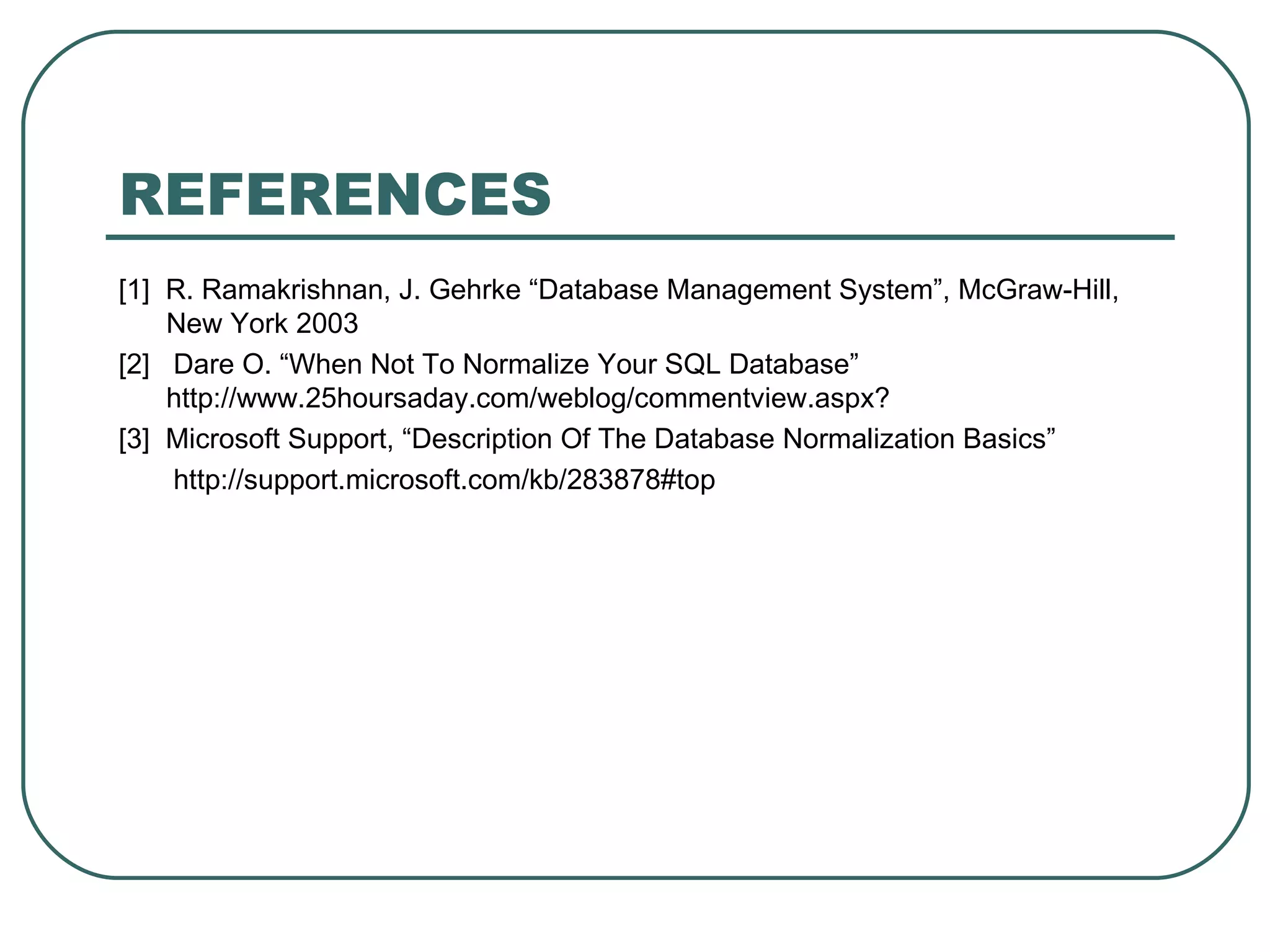 REFERENCES
[1] R. Ramakrishnan, J. Gehrke “Database Management System”, McGraw-Hill,
    New York 2003
[2] Dare O. “When Not To Normalize Your SQL Database”
    http://www.25hoursaday.com/weblog/commentview.aspx?
[3] Microsoft Support, “Description Of The Database Normalization Basics”
    http://support.microsoft.com/kb/283878#top
 