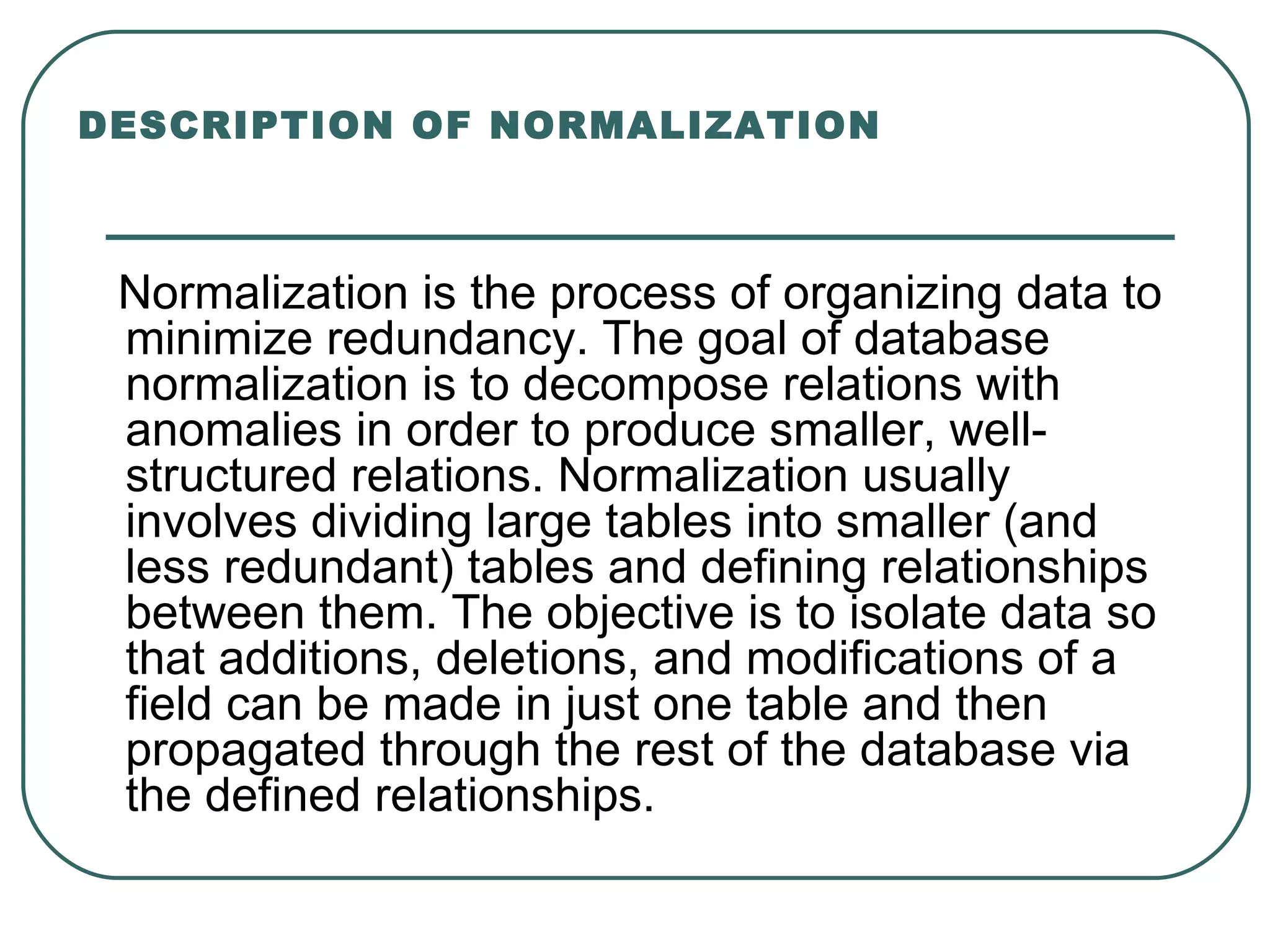 DESCRIPTION OF NORMALIZATION



 Normalization is the process of organizing data to
 minimize redundancy. The goal of database
 normalization is to decompose relations with
 anomalies in order to produce smaller, well-
 structured relations. Normalization usually
 involves dividing large tables into smaller (and
 less redundant) tables and defining relationships
 between them. The objective is to isolate data so
 that additions, deletions, and modifications of a
 field can be made in just one table and then
 propagated through the rest of the database via
 the defined relationships.
 