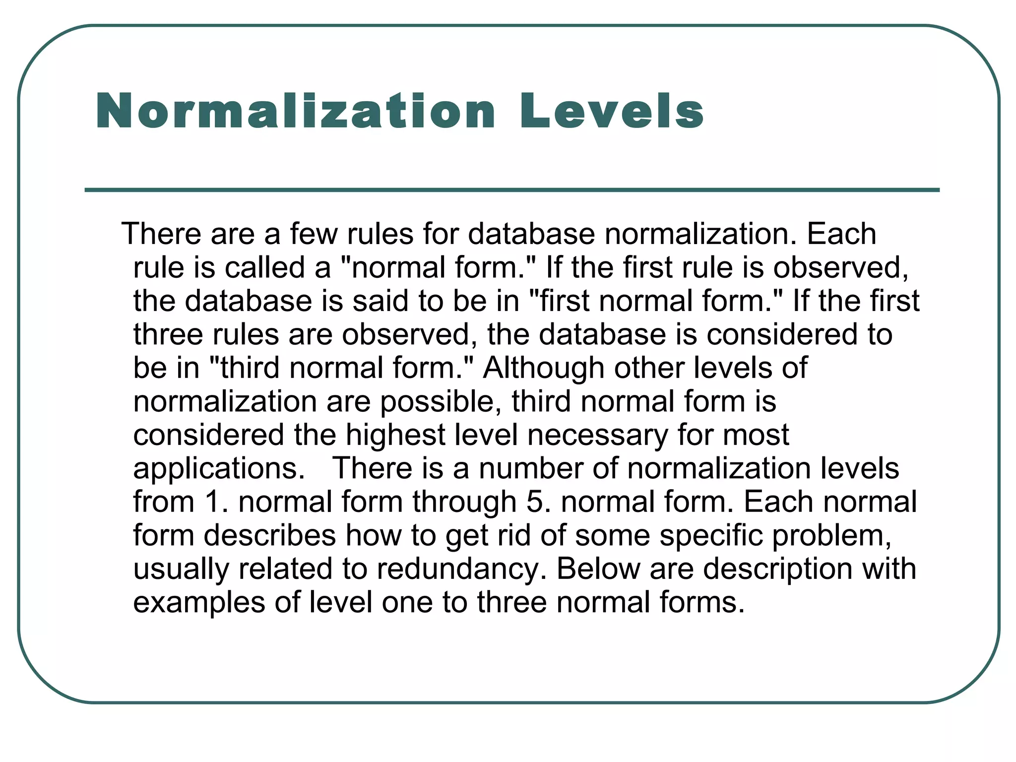 Normalization Levels

There are a few rules for database normalization. Each
 rule is called a "normal form." If the first rule is observed,
 the database is said to be in "first normal form." If the first
 three rules are observed, the database is considered to
 be in "third normal form." Although other levels of
 normalization are possible, third normal form is
 considered the highest level necessary for most
 applications. There is a number of normalization levels
 from 1. normal form through 5. normal form. Each normal
 form describes how to get rid of some specific problem,
 usually related to redundancy. Below are description with
 examples of level one to three normal forms.
 