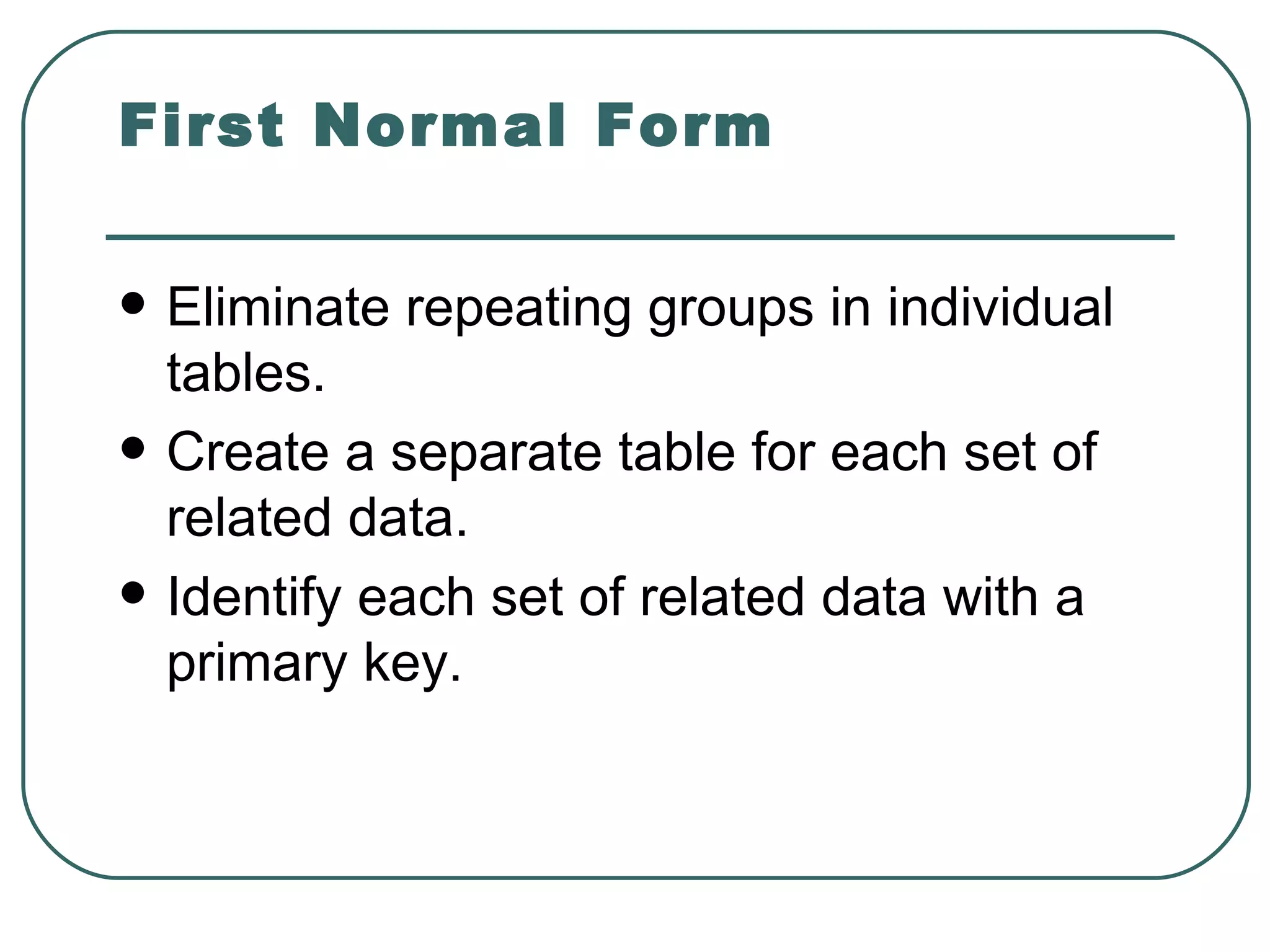 First Normal Form

   Eliminate repeating groups in individual
    tables.
   Create a separate table for each set of
    related data.
   Identify each set of related data with a
    primary key.
 