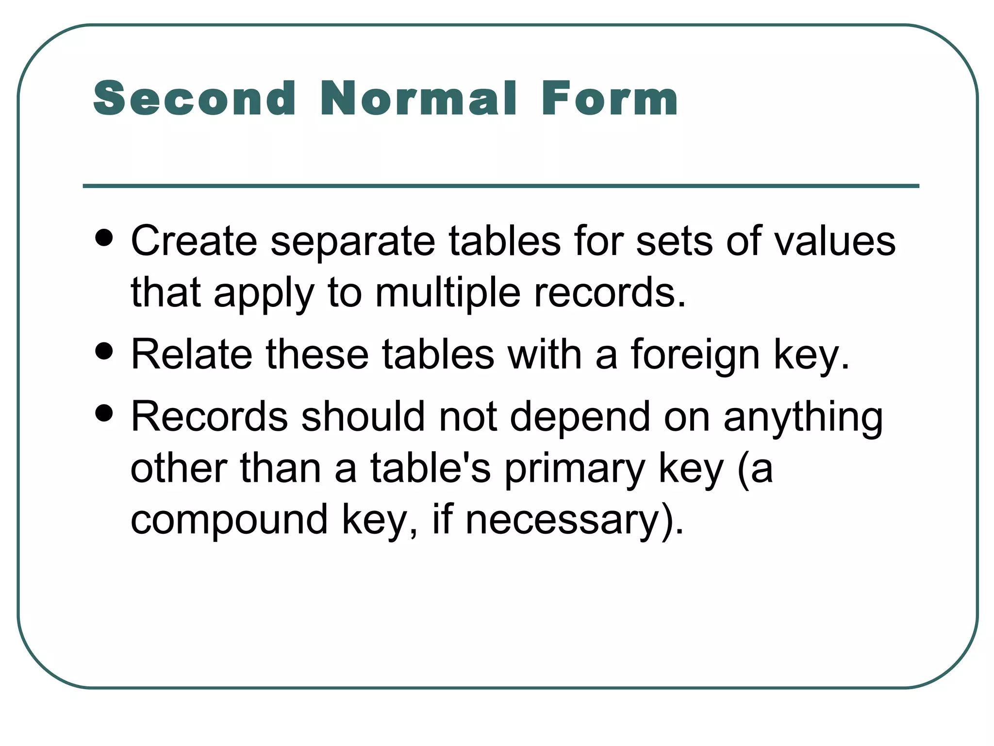 Second Normal Form

   Create separate tables for sets of values
    that apply to multiple records.
   Relate these tables with a foreign key.
   Records should not depend on anything
    other than a table's primary key (a
    compound key, if necessary).
 