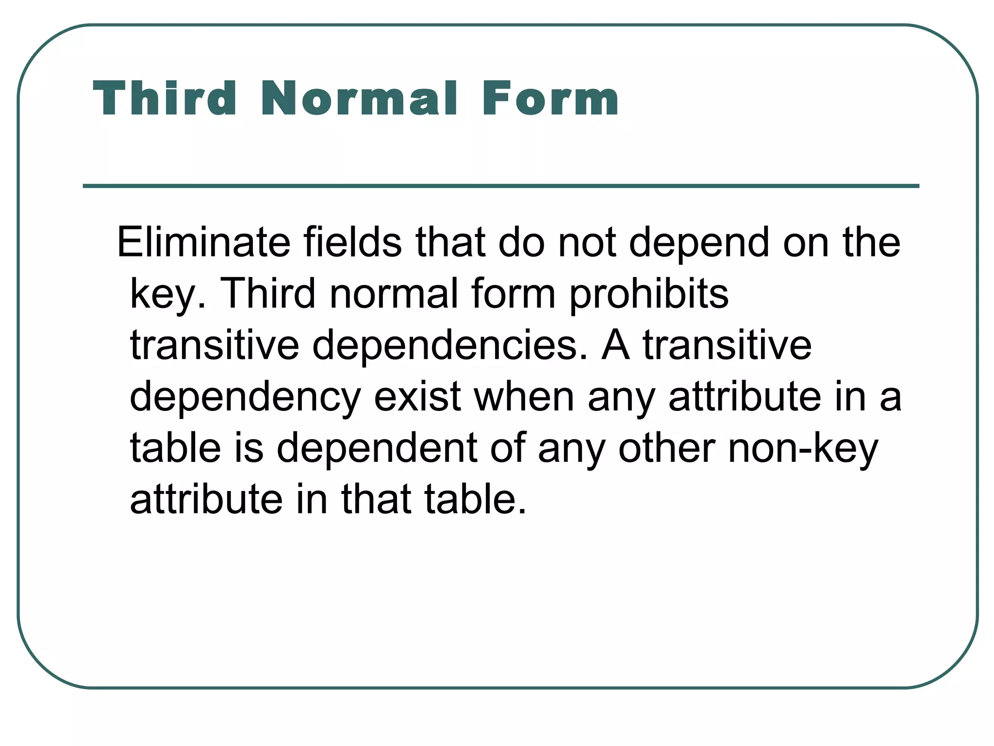 Third Normal Form


Eliminate fields that do not depend on the
key. Third normal form prohibits
transitive dependencies. A transitive
dependency exist when any attribute in a
table is dependent of any other non-key
attribute in that table.
 