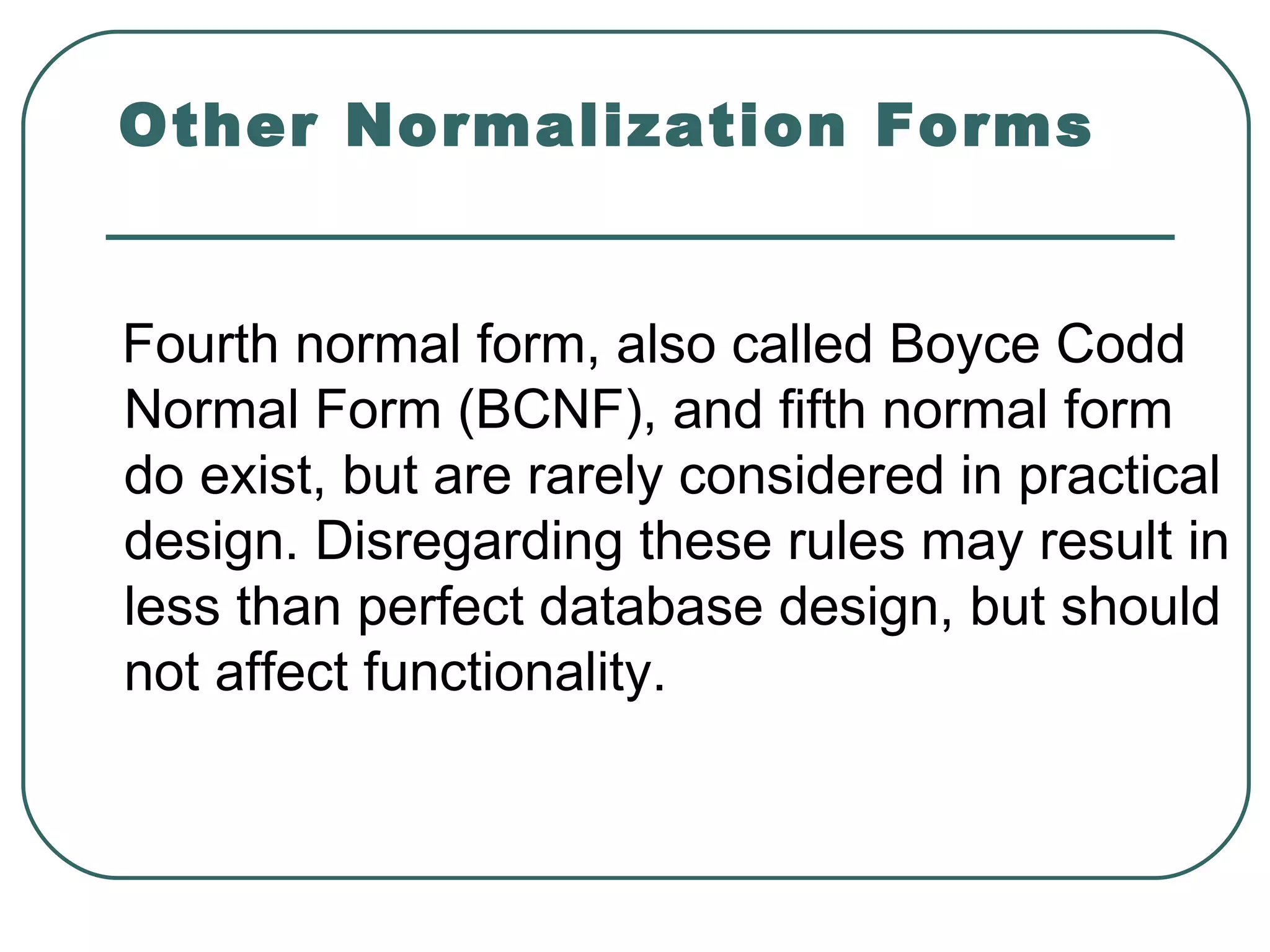 Other Normalization Forms


Fourth normal form, also called Boyce Codd
Normal Form (BCNF), and fifth normal form
do exist, but are rarely considered in practical
design. Disregarding these rules may result in
less than perfect database design, but should
not affect functionality.
 