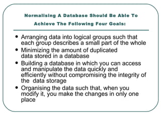 Normalising A Database Should Be Able To
         Achieve The Following Four Goals:


   Arranging data into logical groups such that
    each group describes a small part of the whole
   Minimizing the amount of duplicated
    data stored in a database
   Building a database in which you can access
    and manipulate the data quickly and
    efficiently without compromising the integrity of
    the data storage
   Organising the data such that, when you
    modify it, you make the changes in only one
    place
 