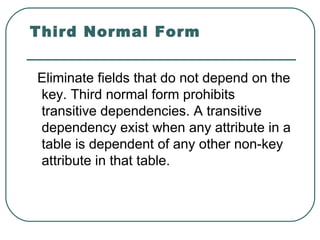 Third Normal Form


Eliminate fields that do not depend on the
key. Third normal form prohibits
transitive dependencies. A transitive
dependency exist when any attribute in a
table is dependent of any other non-key
attribute in that table.
 