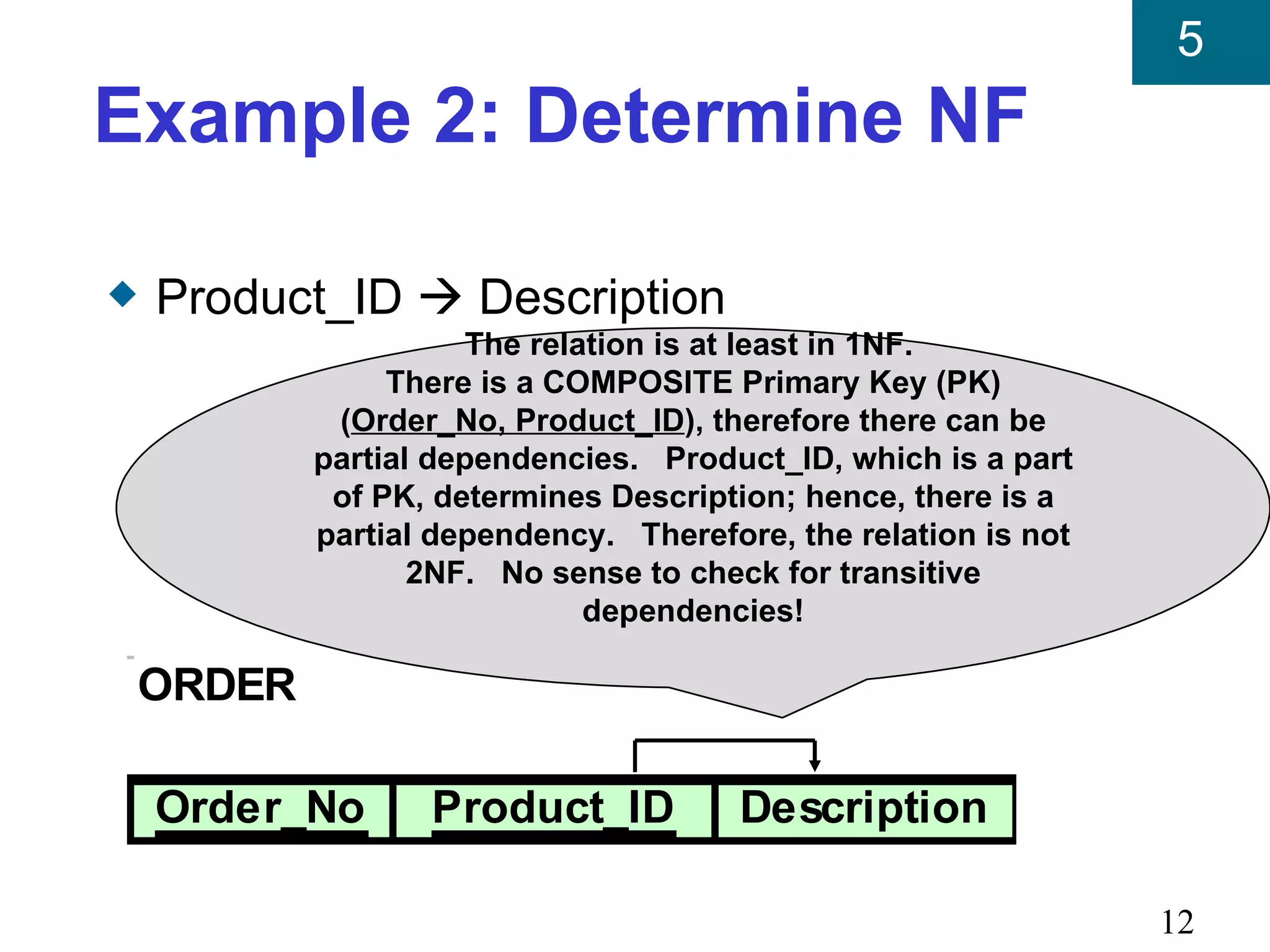 5
Example 2: Determine NF

x   Product_ID  Description
                      The relation is at least in 1NF.
                 There is a COMPOSITE Primary Key (PK)
             (Order_No, Product_ID), therefore there can be
            partial dependencies. Product_ID, which is a part
             of PK, determines Description; hence, there is a
            partial dependency. Therefore, the relation is not
                   2NF. No sense to check for transitive
                              dependencies!

    ORDER

    Order_No       Product_ID           Description

                                                                 12
 