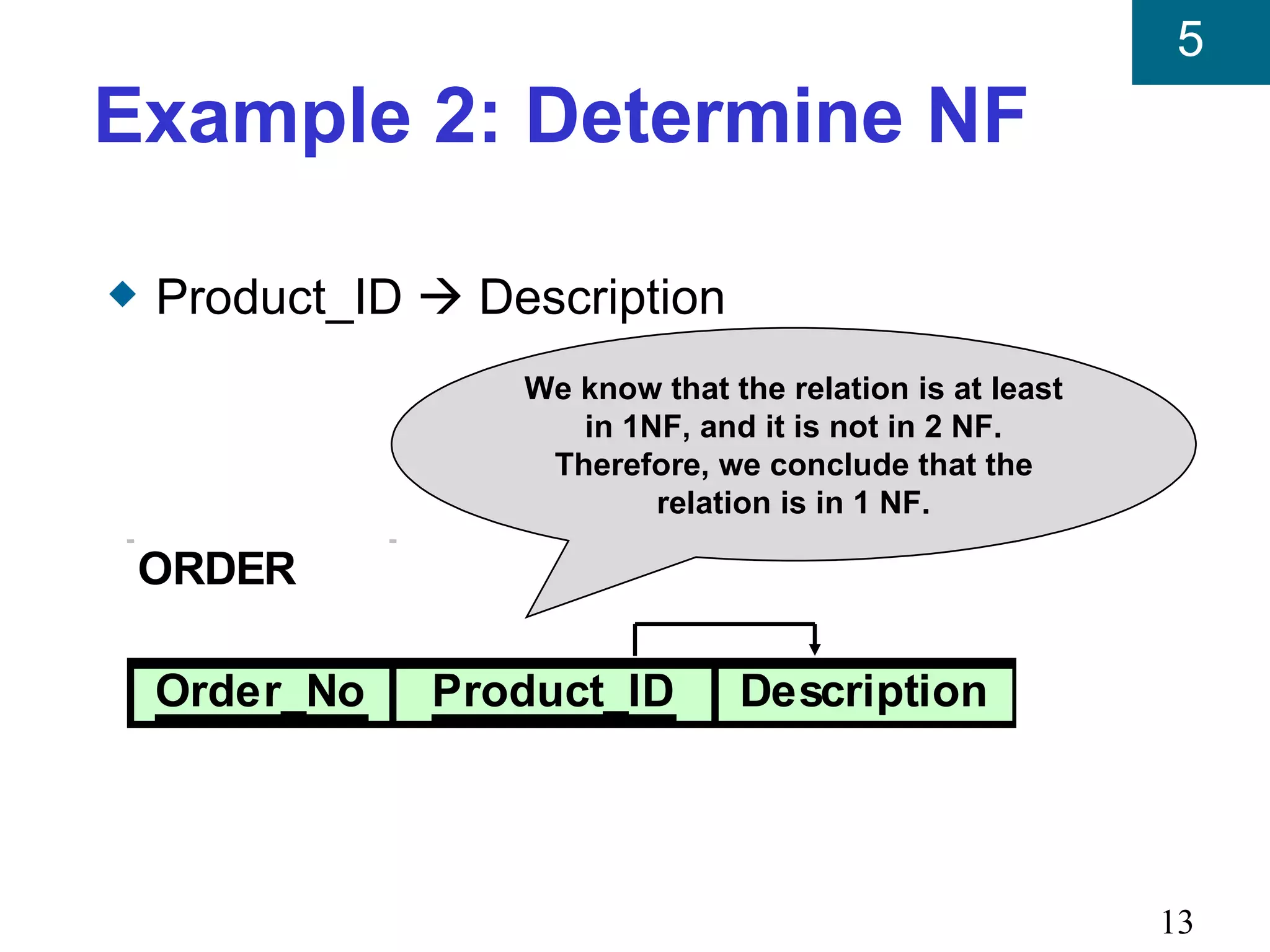 5
Example 2: Determine NF

x   Product_ID  Description
                   We know that the relation is at least
                      in 1NF, and it is not in 2 NF.
                    Therefore, we conclude that the
                           relation is in 1 NF.

    ORDER

    Order_No   Product_ID        Description




                                                           13
 
