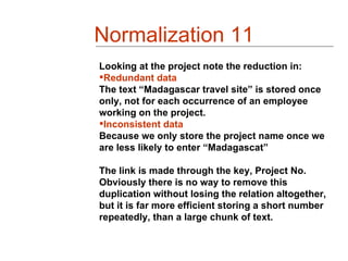 Normalization 11
Looking at the project note the reduction in:
Redundant data
The text “Madagascar travel site” is stored once
only, not for each occurrence of an employee
working on the project.
Inconsistent data
Because we only store the project name once we
are less likely to enter “Madagascat”

The link is made through the key, Project No.
Obviously there is no way to remove this
duplication without losing the relation altogether,
but it is far more efficient storing a short number
repeatedly, than a large chunk of text.
 