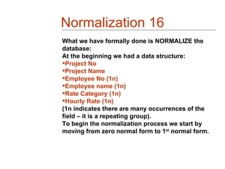 Normalization 16
What we have formally done is NORMALIZE the
database:
At the beginning we had a data structure:
Project No
Project Name
Employee No (1n)
Employee name (1n)
Rate Category (1n)
Hourly Rate (1n)
(1n indicates there are many occurrences of the
field – it is a repeating group).
To begin the normalization process we start by
moving from zero normal form to 1st normal form.
 