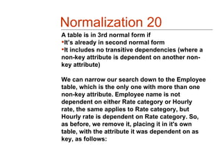 Normalization 20
A table is in 3rd normal form if
It’s already in second normal form
It includes no transitive dependencies (where a
non-key attribute is dependent on another non-
key attribute)

We can narrow our search down to the Employee
table, which is the only one with more than one
non-key attribute. Employee name is not
dependent on either Rate category or Hourly
rate, the same applies to Rate category, but
Hourly rate is dependent on Rate category. So,
as before, we remove it, placing it in it's own
table, with the attribute it was dependent on as
key, as follows:
 