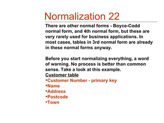 Normalization 22
There are other normal forms - Boyce-Codd
normal form, and 4th normal form, but these are
very rarely used for business applications. In
most cases, tables in 3rd normal form are already
in these normal forms anyway.

Before you start normalizing everything, a word
of warning. No process is better than common
sense. Take a look at this example.
Customer table
Customer Number - primary key
Name
Address
Postcode
Town
 
