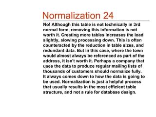 Normalization 24
No! Although this table is not technically in 3rd
normal form, removing this information is not
worth it. Creating more tables increases the load
slightly, slowing processing down. This is often
counteracted by the reduction in table sizes, and
redundant data. But in this case, where the town
would almost always be referenced as part of the
address, it isn't worth it. Perhaps a company that
uses the data to produce regular mailing lists of
thousands of customers should normalize fully.
It always comes down to how the data is going to
be used. Normalization is just a helpful process
that usually results in the most efficient table
structure, and not a rule for database design.
 