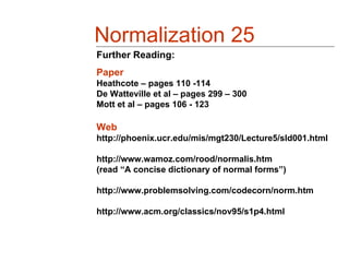 Normalization 25
Further Reading:
Paper
Heathcote – pages 110 -114
De Watteville et al – pages 299 – 300
Mott et al – pages 106 - 123

Web
http://phoenix.ucr.edu/mis/mgt230/Lecture5/sld001.html

http://www.wamoz.com/rood/normalis.htm
(read “A concise dictionary of normal forms”)

http://www.problemsolving.com/codecorn/norm.htm

http://www.acm.org/classics/nov95/s1p4.html
 