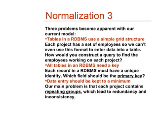 Normalization 3
Three problems become apparent with our
current model:
Tables in a RDBMS use a simple grid structure
Each project has a set of employees so we can’t
even use this format to enter data into a table.
How would you construct a query to find the
employees working on each project?
All tables in an RDBMS need a key
Each record in a RDBMS must have a unique
identity. Which field should be the primary key?
Data entry should be kept to a minimum
Our main problem is that each project contains
repeating groups, which lead to redundancy and
inconsistency.
 