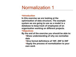 Normalization 1
Introduction
In this exercise we are looking at the
optimisation of data structure. The example
system we are going to use as a model is a
database to keep track of employees of an
organisation working on different projects.
Objectives
By the end of the exercise you should be able to:
    Show understanding of why we normalize
    data
    Give formal definitions of 1NF, 2NF & 3NF
    Apply the process of normalization to your
    own work
 