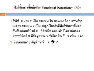 ฟังก์ ชั่นการขึนต่ อกัน (Functional Dependency : FD)
                        ้
12



      ถ้ าให้ X และ Y เป็ น Attribute ใน Relation ใดๆ แทนด้ วย
       R(X,Y) Attribute Y เป็ น จะถูกเรียกว่ ามีฟังก์ ชันการขึนต่ อ
                                                              ้
       กันกับแอททริบวต์ X ก็ต่อเมื่อ แต่ ละค่ าที่ไม่ ซากันของ
                       ิ                                 ้
       แอททริบวต์ X มีข้อมูลของ Y ที่เกี่ยวข้ องกับ X เพียง 1 ค่ า
                 ิ
      เขียนแทนด้ วย สัญลักษณ์       XY
 
