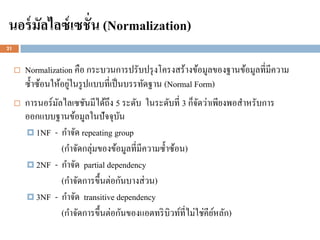 นอร์ มัลไลซ์ เซชั่น (Normalization)
21



        Normalization คือ กระบวนการปรับปรุ งโครงสร้างข้อมูลของฐานข้อมูลที่มีความ
                       ่
         ซ้ าซ้อนให้อยูในรู ปแบบที่เป็ นบรรทัดฐาน (Normal Form)
        การนอร์มลไลเซชันมีได้ถึง 5 ระดับ ในระดับที่ 3 ก็จดว่าเพียงพอสาหรับการ
                   ั                                          ั
         ออกแบบฐานข้อมูลในปัจจุบน      ั
          1NF - กาจัด repeating group
                     (กาจัดกลุ่มของข้อมูลที่มีความซ้ าซ้อน)
          2NF - กาจัด partial dependency
                     (กาจัดการขึ้นต่อกันบางส่ วน)
          3NF - กาจัด transitive dependency
                     (กาจัดการขึ้นต่อกันของแอตทริ บิวท์ที่ไม่ใช่คียหลัก)
                                                                   ์
 