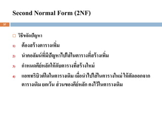 Second Normal Form (2NF)
27



         วิธีขจัดปัญหา
     1)    ต้ องสร้ างตารางเพิม
                              ่
     2)    นาคอลัมน์ ที่มีปัญหาไปใส่ ในตารางที่สร้ างเพิม
                                                        ่
     3)    กาหนดคีย์หลักให้ กบตารางทีสร้ างใหม่
                                ั      ่
     4)    แอททริบิวต์ ใดในตารางเดิม เมื่อนาไปใส่ ในตารางใหม่ ให้ ตัดออกจาก
           ตารางเดิม ยกเว้ น ส่ วนของคีย์หลัก คงไว้ ในตารางเดิม
 