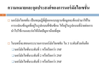 ความหมายและจุดประสงค์ ของการนอร์ มัลไลเซชั่น
3


       นอร์มลไลเซชัน เป็ นทฤษฎีที่ผออกแบบฐานข้อมูลจะต้องนามาใช้ใน
             ั      ่               ู้
        การแปลงข้อมูลที่อยูในรู ปแบบที่ซบซ้อน ให้อยูในรู ปแบบที่ง่ายต่อการ
                           ่            ั           ่
        นาไปใช้งานและก่อให้เกิดปัญหาน้อยที่สุด

       ในบทนี้จะสอนกระบวนการนอร์มลไลเซชัน ใน 3 ระดับด้วยกันคือ
                                           ั
         นอร์ มลไลชันระดับที่ 1 หรื อเรี ยกว่า 1NF
                ั     ่
         นอร์ มลไลชันระดับที่ 2 หรื อเรี ยกว่า 2NF
                  ั     ่
         นอร์ มลไลชันระดับที่ 3 หรื อเรี ยกว่า 3NF
                    ั     ่
 