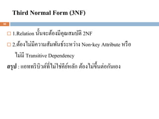 Third Normal Form (3NF)
30


      1.Relation นั้นจะต้องมีคุณสมบัติ 2NF
      2.ต้องไม่มีความสัมพันธ์ระหว่าง Non-key Attribute หรื อ

          ไม่มี Transitive Dependency
     สรุ ป : แอททริ บิวต์ที่ไม่ใช่คียหลัก ต้องไม่ข้ ึนต่อกันเอง
                                     ์
 