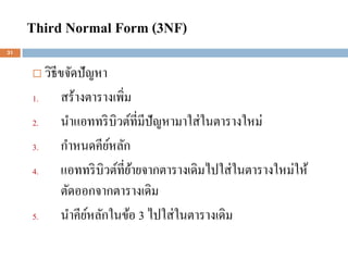 Third Normal Form (3NF)
31


         วิธีขจัดปัญหา
     1.       สร้างตารางเพิ่ม
     2.       นาแอททริ บิวต์ที่มีปัญหามาใส่ ในตารางใหม่
     3.       กาหนดคียหลัก
                        ์
     4.       แอททริ บิวต์ที่ยายจากตารางเดิมไปใส่ ในตารางใหม่ให้
                              ้
              ตัดออกจากตารางเดิม
     5.       นาคียหลักในข้อ 3 ไปใส่ ในตารางเดิม
                    ์
 
