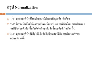 สรุป Normalization
33


        1NF ทุกแอททริ บิวต์ในแต่ละแถวมีค่าของข้อมูลเพียงค่าเดียว
        2NF รี เลชันนั้นต้องไม่มีความสัมพันธ์ระหว่างแอททริ บิวต์แบบบางส่ วน (แอ
                    ุ                 ์                     ่ ั
         ททริ บิวต์ทกตัวต้องขึ้นกับคียหลักทุกตัว ไม่ข้ ึนอยูกบตัวใดตัวหนึ่ง)
        3NF ทุกแอททริ บิวต์ที่ไม่ใช่คียหลักไม่มีคุณสมบัติในการกาหนดค่าของ
                                        ์
         แอททริ บิวต์อื่น
 