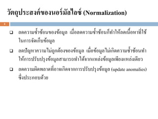 วัตถุประสงค์ ของนอร์ มัลไลซ์ (Normalization)
5


       ลดความซ้ าซ้อนของข้อมูล เมื่อลดความซ้ าซ้อนก็ทาให้ลดเนื้อหาที่ใช้
        ในการจัดเก็บข้อมูล
       ลดปัญหาความไม่ถูกต้องของข้อมูล เมื่อข้อมูลไม่เกิดความซ้ าซ้อนทา
        ให้การปรับปรุ งข้อมูลสามารถทาได้จากแหล่งข้อมูลเพียงแหล่งเดียว
       ลดความผิดพลาดที่อาจเกิดจากการปรับปรุ งข้อมูล (update anomalies)
        ซึ่งประกอบด้วย
 