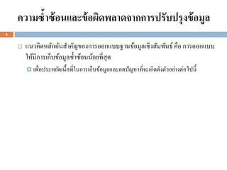 ความซ้าซ้ อนและข้ อผิดพลาดจากการปรับปรุงข้ อมูล
6


       แนวคิดหลักอันสาคัญของการออกแบบฐานข้อมูลเชิงสัมพันธ์ คือ การออกแบบ
        ให้มีการเก็บข้อมูลซ้ าซ้อนน้อยที่สุด
         เพื่อประหยัดเนื้ อที่ในการเก็บข้อมูลและลดปั ญหาที่จะเกิดดังตัวอย่างต่อไปนี้
 