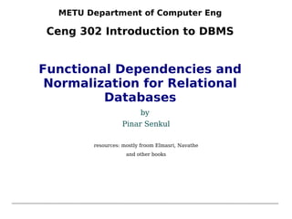 METU Department of Computer Eng

 Ceng 302 Introduction to DBMS


Functional Dependencies and
 Normalization for Relational
         Databases
                         by
                  Pinar Senkul

        resources: mostly froom Elmasri, Navathe
                    and other books
 