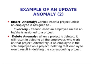 EXAMPLE OF AN UPDATE
          ANOMALY (2)
Insert Anomaly: Cannot insert a project unless
an employee is assigned to .
  Inversely - Cannot insert an employee unless an
he/she is assigned to a project.
 Delete Anomaly: When a project is deleted, it
will result in deleting all the employees who work
on that project. Alternately, if an employee is the
sole employee on a project, deleting that employee
would result in deleting the corresponding project.
 