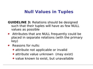 Null Values in Tuples

GUIDELINE 3: Relations should be designed
 such that their tuples will have as few NULL
 values as possible
  Attributes that are NULL frequently could be
 placed in separate relations (with the primary
 key)
  Reasons for nulls:
    attribute not applicable or invalid
    attribute value unknown (may exist)
    value known to exist, but unavailable
 