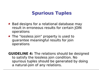 Spurious Tuples

  Bad designs for a relational database may
  result in erroneous results for certain JOIN
  operations
  The "lossless join" property is used to
  guarantee meaningful results for join
  operations

GUIDELINE 4: The relations should be designed
 to satisfy the lossless join condition. No
 spurious tuples should be generated by doing
 a natural-join of any relations.
 