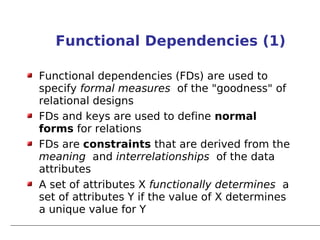 Functional Dependencies (1)

Functional dependencies (FDs) are used to
specify formal measures of the "goodness" of
relational designs
FDs and keys are used to define normal
forms for relations
FDs are constraints that are derived from the
meaning and interrelationships of the data
attributes
A set of attributes X functionally determines a
set of attributes Y if the value of X determines
a unique value for Y
 