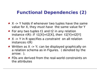 Functional Dependencies (2)

X -> Y holds if whenever two tuples have the same
value for X, they must have the same value for Y
For any two tuples t1 and t2 in any relation
instance r(R): If t1[X]=t2[X], then t1[Y]=t2[Y]
X -> Y in R specifies a constraint on all relation
instances r(R)
Written as X -> Y; can be displayed graphically on
a relation schema as in Figures. ( denoted by the
arrow: ).
FDs are derived from the real-world constraints on
the attributes
 