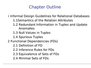 Chapter Outline

1 Informal Design Guidelines for Relational Databases
    1.1Semantics of the Relation Attributes
    1.2 Redundant Information in Tuples and Update
        Anomalies
    1.3 Null Values in Tuples
    1.4 Spurious Tuples
2 Functional Dependencies (FDs)
    2.1 Definition of FD
    2.2 Inference Rules for FDs
    2.3 Equivalence of Sets of FDs
    2.4 Minimal Sets of FDs
 