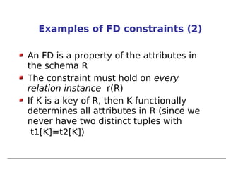 Examples of FD constraints (2)

An FD is a property of the attributes in
the schema R
The constraint must hold on every
relation instance r(R)
If K is a key of R, then K functionally
determines all attributes in R (since we
never have two distinct tuples with
 t1[K]=t2[K])
 