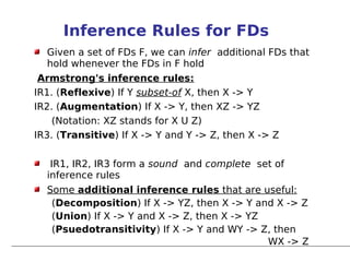 Inference Rules for FDs
  Given a set of FDs F, we can infer additional FDs that
  hold whenever the FDs in F hold
 Armstrong's inference rules:
IR1. (Reflexive) If Y subset-of X, then X -> Y
IR2. (Augmentation) If X -> Y, then XZ -> YZ
    (Notation: XZ stands for X U Z)
IR3. (Transitive) If X -> Y and Y -> Z, then X -> Z

   IR1, IR2, IR3 form a sound and complete set of
  inference rules
  Some additional inference rules that are useful:
   (Decomposition) If X -> YZ, then X -> Y and X -> Z
   (Union) If X -> Y and X -> Z, then X -> YZ
   (Psuedotransitivity) If X -> Y and WY -> Z, then
                                              WX -> Z
 