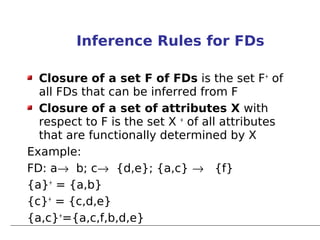 Inference Rules for FDs

  Closure of a set F of FDs is the set F+ of
  all FDs that can be inferred from F
  Closure of a set of attributes X with
  respect to F is the set X + of all attributes
  that are functionally determined by X
Example:
FD: a→ b; c→ {d,e}; {a,c} → {f}
{a}+ = {a,b}
{c}+ = {c,d,e}
{a,c}+={a,c,f,b,d,e}
 