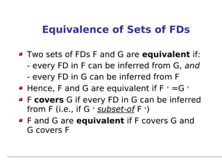 Equivalence of Sets of FDs

Two sets of FDs F and G are equivalent if:
- every FD in F can be inferred from G, and
- every FD in G can be inferred from F
Hence, F and G are equivalent if F + =G +
F covers G if every FD in G can be inferred
from F (i.e., if G + subset-of F +)
F and G are equivalent if F covers G and
G covers F
 