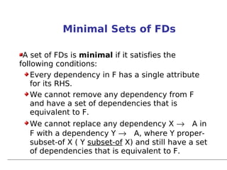 Minimal Sets of FDs

 A set of FDs is minimal if it satisfies the
following conditions:
    Every dependency in F has a single attribute
    for its RHS.
    We cannot remove any dependency from F
    and have a set of dependencies that is
    equivalent to F.
  We cannot replace any dependency X → A in
  F with a dependency Y → A, where Y proper-
  subset-of X ( Y subset-of X) and still have a set
  of dependencies that is equivalent to F.
 