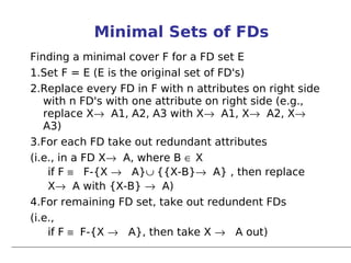 Minimal Sets of FDs
Finding a minimal cover F for a FD set E
1.Set F = E (E is the original set of FD's)
2.Replace every FD in F with n attributes on right side
   with n FD's with one attribute on right side (e.g.,
   replace X→ A1, A2, A3 with X→ A1, X→ A2, X→
   A3)
3.For each FD take out redundant attributes
(i.e., in a FD X→ A, where B ∈ X
    if F ≡ F-{X → A}∪ {{X-B}→ A} , then replace
    X→ A with {X-B} → A)
4.For remaining FD set, take out redundent FDs
(i.e.,
    if F ≡ F-{X → A}, then take X → A out)
 