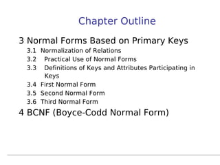Chapter Outline
3 Normal Forms Based on Primary Keys
 3.1 Normalization of Relations
 3.2 Practical Use of Normal Forms
 3.3 Definitions of Keys and Attributes Participating in
      Keys
 3.4 First Normal Form
 3.5 Second Normal Form
 3.6 Third Normal Form
4 BCNF (Boyce-Codd Normal Form)
 