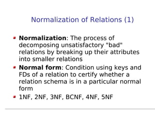 Normalization of Relations (1)

Normalization: The process of
decomposing unsatisfactory "bad"
relations by breaking up their attributes
into smaller relations
Normal form: Condition using keys and
FDs of a relation to certify whether a
relation schema is in a particular normal
form
1NF, 2NF, 3NF, BCNF, 4NF, 5NF
 