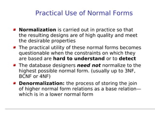 Practical Use of Normal Forms

Normalization is carried out in practice so that
the resulting designs are of high quality and meet
the desirable properties
The practical utility of these normal forms becomes
questionable when the constraints on which they
are based are hard to understand or to detect
The database designers need not normalize to the
highest possible normal form. (usually up to 3NF,
BCNF or 4NF)
Denormalization: the process of storing the join
of higher normal form relations as a base relation—
which is in a lower normal form
 