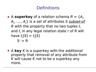 Definitions

A superkey of a relation schema R = {A1,
A2, ...., An} is a set of attributes S subset-of
R with the property that no two tuples t1
and t2 in any legal relation state r of R will
have t1[S] = t2[S]
     S+ = R

A key K is a superkey with the additional
property that removal of any attribute from
K will cause K not to be a superkey any
more.
 
