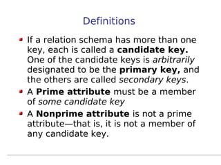 Definitions
If a relation schema has more than one
key, each is called a candidate key.
One of the candidate keys is arbitrarily
designated to be the primary key, and
the others are called secondary keys.
A Prime attribute must be a member
of some candidate key
A Nonprime attribute is not a prime
attribute—that is, it is not a member of
any candidate key.
 